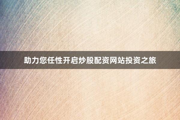助力您任性开启炒股配资网站投资之旅
