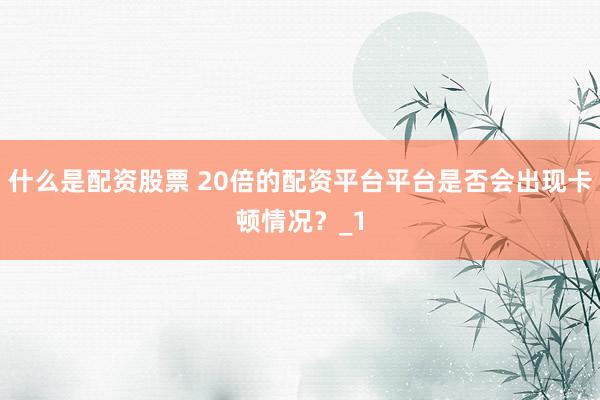 什么是配资股票 20倍的配资平台平台是否会出现卡顿情况？_1