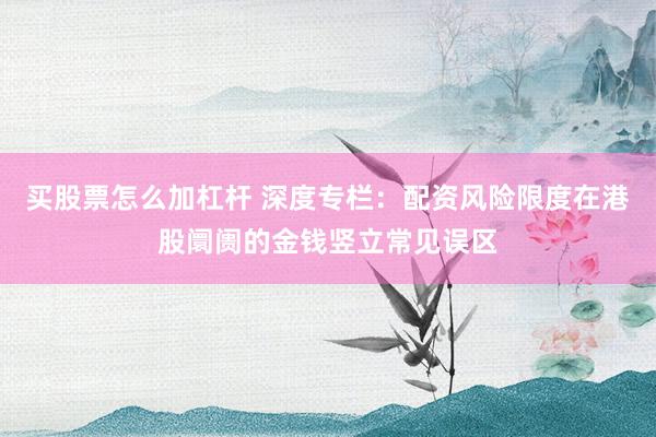 买股票怎么加杠杆 深度专栏：配资风险限度在港股阛阓的金钱竖立常见误区