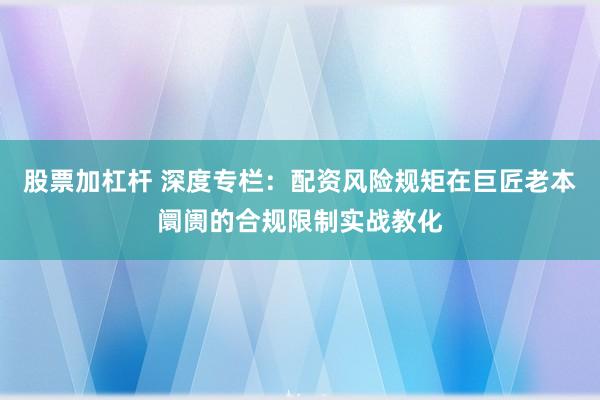 股票加杠杆 深度专栏：配资风险规矩在巨匠老本阛阓的合规限制实战教化